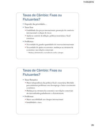 11/05/2015
26
Taxas de Câmbio: Fixas ou
Flutuantes?
 Depende das prioridades...
 Taxas fixas
 Estabilidade dos preços internacionais: promoção do comércio
internacional e redução de riscos
 Ajuda no controle da inflação: políticas monetárias e fiscal
restritivas
 Problemas:
 Necessidade de grandes quantidades de reservas internacionais
 Necessidade de ajustes recorrentes: mudanças na estrutura da
economia e nas relações comerciais
 Mudança administrativa: normalmente tardia e abrupta
Taxas de Câmbio: Fixas ou
Flutuantes?
 Taxas flutuantes
 Maior independência das políticas fiscal e monetária: liberdade
para minimizar problemas com desemprego e baixo crescimento
econômico
 Mudanças na estrutura da economia e nas relações comerciais
são internalizadas gradualmente e eficientemente
 Problemas:
 Maior suscetibilidade aos choques internacionais
 Instabilidade e risco
 