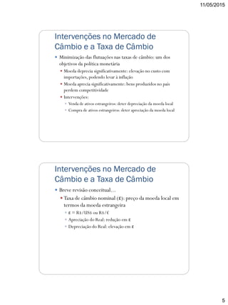 11/05/2015
5
Intervenções no Mercado de
Câmbio e a Taxa de Câmbio
 Minimização das flutuações nas taxas de câmbio: um dos
objetivos da política monetária
 Moeda deprecia significativamente: elevação no custo com
importações, podendo levar à inflação
 Moeda aprecia significativamente: bens produzidos no país
perdem competitividade
 Intervenções:
 Venda de ativos estrangeiros: deter depreciação da moeda local
 Compra de ativos estrangeiros: deter apreciação da moeda local
Intervenções no Mercado de
Câmbio e a Taxa de Câmbio
 Breve revisão conceitual...
 Taxa de câmbio nominal (ε): preço da moeda local em
termos da moeda estrangeira
 ε = R$/US$ ou R$/€
 Apreciação do Real: redução em ε
 Depreciação do Real: elevação em ε
 