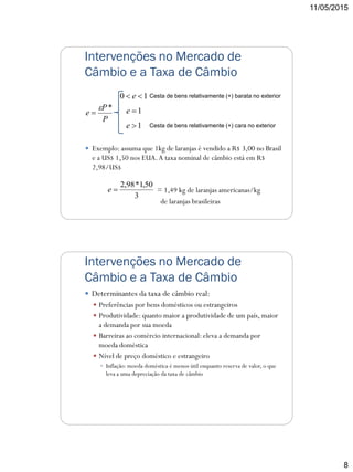 11/05/2015
8
Intervenções no Mercado de
Câmbio e a Taxa de Câmbio
 Exemplo: assuma que 1kg de laranjas é vendido a R$ 3,00 no Brasil
e a US$ 1,50 nos EUA.A taxa nominal de câmbio está em R$
2,98/US$
= 1,49 kg de laranjas americanas/kg
de laranjas brasileiras
3
50,1*98,2
e
P
P
e
*
 1e
10  e
1e
Cesta de bens relativamente (+) barata no exterior
Cesta de bens relativamente (+) cara no exterior
Intervenções no Mercado de
Câmbio e a Taxa de Câmbio
 Determinantes da taxa de câmbio real:
 Preferências por bens domésticos ou estrangeiros
 Produtividade: quanto maior a produtividade de um país, maior
a demanda por sua moeda
 Barreiras ao comércio internacional: eleva a demanda por
moeda doméstica
 Nível de preço doméstico e estrangeiro
 Inflação: moeda doméstica é menos útil enquanto reserva de valor, o que
leva a uma depreciação da taxa de câmbio
 