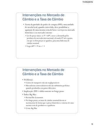 11/05/2015
9
Intervenções no Mercado de
Câmbio e a Taxa de Câmbio
 Teoria da paridade do poder de compra (PPP): uma unidade
de moeda local, quando convertida, deve possibilitar a
aquisição de uma mesma cesta de bens e serviços no mercado
doméstico e no mercado externo
 Lei do preço único: se P > εP*, cresce a demanda pelos
produtos do mercado internacional, elevando P* até o ponto
em que os dois preços se igualem, para uma dada taxa de
câmbio nominal
 Logo, εP* = P ou e = 1
Intervenções no Mercado de
Câmbio e a Taxa de Câmbio
 Problemas:
 Custos de transporte não são negligenciáveis
 Mercadorias comercializáveis não são substitutos perfeitos
quando produzidos em países diferentes
 Implicação: PPP é válida somente no longo prazo
 Índice Big Mac:
 RevistaThe Economist
 No longo prazo, as taxas de câmbio nominal devem se
movimentar de forma que o preço doméstico e externo de uma
mesma cesta de produtos se equalizem
 Cesta: Big Mac
 