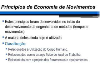 Princípios de Economia de Movimentos
 Estes princípios foram desenvolvidos no início do
desenvolvimento da engenharia de métodos (tempos e
movimentos)
 A maioria deles ainda hoje é utilizada
 Classificação:
 Relacionados à Utilização do Corpo Humano.
 Relacionados com o arranjo físico do local de Trabalho.
 Relacionado com o projeto das ferramentas e equipamentos.
 