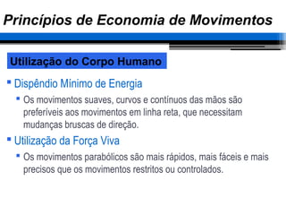  Dispêndio Mínimo de Energia
 Os movimentos suaves, curvos e contínuos das mãos são
preferíveis aos movimentos em linha reta, que necessitam
mudanças bruscas de direção.
 Utilização da Força Viva
 Os movimentos parabólicos são mais rápidos, mais fáceis e mais
precisos que os movimentos restritos ou controlados.
Utilização do Corpo Humano
Princípios de Economia de Movimentos
 