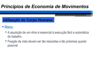  Ritmo
 A aquisição de um ritmo é essencial à execução fácil e automática
do trabalho.
 Fixação da vista devem ser tão reduzidas e tão próximas quanto
possível
Utilização do Corpo Humano
Princípios de Economia de Movimentos
 