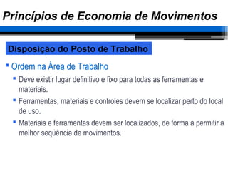  Ordem na Área de Trabalho
 Deve existir lugar definitivo e fixo para todas as ferramentas e
materiais.
 Ferramentas, materiais e controles devem se localizar perto do local
de uso.
 Materiais e ferramentas devem ser localizados, de forma a permitir a
melhor seqüência de movimentos.
Disposição do Posto de Trabalho
Princípios de Economia de Movimentos
 