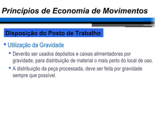  Utilização da Gravidade
 Deverão ser usados depósitos e caixas alimentadoras por
gravidade, para distribuição de material o mais perto do local de uso.
 A distribuição da peça processada, deve ser feita por gravidade
sempre que possível.
Disposição do Posto de Trabalho
Princípios de Economia de Movimentos
 