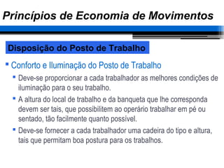  Conforto e Iluminação do Posto de Trabalho
 Deve-se proporcionar a cada trabalhador as melhores condições de
iluminação para o seu trabalho.
 A altura do local de trabalho e da banqueta que lhe corresponda
devem ser tais, que possibilitem ao operário trabalhar em pé ou
sentado, tão facilmente quanto possível.
 Deve-se fornecer a cada trabalhador uma cadeira do tipo e altura,
tais que permitam boa postura para os trabalhos.
Disposição do Posto de Trabalho
Princípios de Economia de Movimentos
 