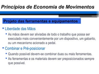  Liberdade das Mãos
 As mãos devem ser aliviadas de todo o trabalho que possa ser
executado mais convenientemente por um dispositivo, um gabarito,
ou um mecanismo acionado a pedal.
 Combinar e Pré-posicionar
 Quando possível devem-se combinar duas ou mais ferramentas.
 As ferramentas e os materiais devem ser preposicionados sempre
que possível.
Projeto das ferramentas e equipamentos
Princípios de Economia de Movimentos
 