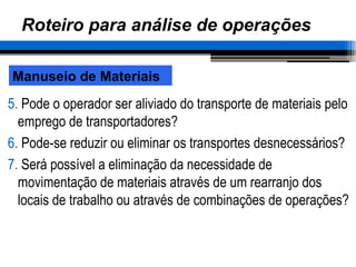 Roteiro para análise de operações
5. Pode o operador ser aliviado do transporte de materiais pelo
emprego de transportadores?
6. Pode-se reduzir ou eliminar os transportes desnecessários?
7. Será possível a eliminação da necessidade de
movimentação de materiais através de um rearranjo dos
locais de trabalho ou através de combinações de operações?
Manuseio de Materiais
 