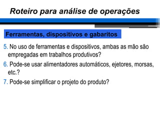 Roteiro para análise de operações
5. No uso de ferramentas e dispositivos, ambas as mão são
empregadas em trabalhos produtivos?
6. Pode-se usar alimentadores automáticos, ejetores, morsas,
etc.?
7. Pode-se simplificar o projeto do produto?
Ferramentas, dispositivos e gabaritos
 
