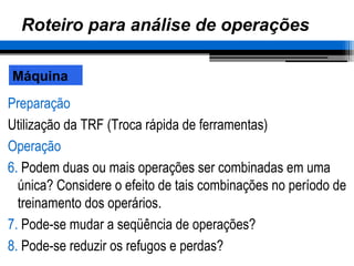 Roteiro para análise de operações
Preparação
Utilização da TRF (Troca rápida de ferramentas)
Operação
6. Podem duas ou mais operações ser combinadas em uma
única? Considere o efeito de tais combinações no período de
treinamento dos operários.
7. Pode-se mudar a seqüência de operações?
8. Pode-se reduzir os refugos e perdas?
Máquina
 