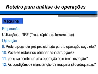 Roteiro para análise de operações
Preparação
Utilização da TRF (Troca rápida de ferramentas)
Operação
9. Pode a peça ser pré-posicionada para a operação seguinte?
10. Pode-se reduzir ou eliminar as interrupções?
11. pode-se combinar uma operação com uma inspeção?
12. As condições de manutenção da máquina são adequadas?
Máquina
 