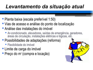 – 42 –
Levantamento da situação atual
 Planta baixa (escala preferível 1:50)
 Vias de acesso e análise do ponto de localização
 Análise das instalações do imóvel
 Ar-condicionado, elevadores, saídas de emergência, geradores,
áreas de circulação, instalações elétricas e lógicas, etc.
 Possibilidades de adaptações (reforma)
 Flexibilidade do imóvel
 Limite de carga do imóvel
 Preço do m2
(compra e locação)
 