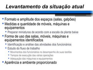 – 43 –
Levantamento da situação atual
 Formato e amplitude dos espaços (salas, galpões)
 Medidas e quantidade de móveis, máquinas e
equipamentos
 Preparar miniaturas de acordo com a escala da planta baixa
 Forma de uso das salas, móveis, máquinas e
equipamentos identificados
 Identificação e análise das atividades dos funcionários
 Estudo do fluxo de trabalho
 Movimentos dos funcionários no desempenho de suas tarefas
 Tempos de execução das várias operações
 Adequação das máquinas e equipamentos
 Aparência e ambiente proporcionado
 