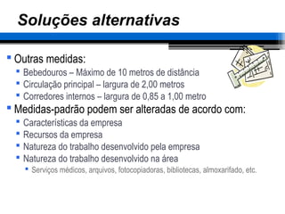 – 45 –
Soluções alternativas
 Outras medidas:
 Bebedouros – Máximo de 10 metros de distância
 Circulação principal – largura de 2,00 metros
 Corredores internos – largura de 0,85 a 1,00 metro
 Medidas-padrão podem ser alteradas de acordo com:
 Características da empresa
 Recursos da empresa
 Natureza do trabalho desenvolvido pela empresa
 Natureza do trabalho desenvolvido na área
 Serviços médicos, arquivos, fotocopiadoras, bibliotecas, almoxarifado, etc.
 