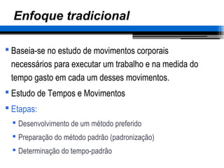 Enfoque tradicional
 Baseia-se no estudo de movimentos corporais
necessários para executar um trabalho e na medida do
tempo gasto em cada um desses movimentos.
 Estudo de Tempos e Movimentos
 Etapas:
 Desenvolvimento de um método preferido
 Preparação do método padrão (padronização)
 Determinação do tempo-padrão
 