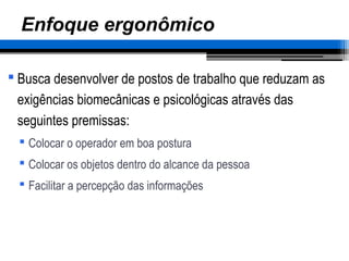 Enfoque ergonômico
 Busca desenvolver de postos de trabalho que reduzam as
exigências biomecânicas e psicológicas através das
seguintes premissas:
 Colocar o operador em boa postura
 Colocar os objetos dentro do alcance da pessoa
 Facilitar a percepção das informações
 