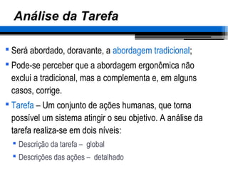 Análise da Tarefa
 Será abordado, doravante, a abordagem tradicional;
 Pode-se perceber que a abordagem ergonômica não
exclui a tradicional, mas a complementa e, em alguns
casos, corrige.
 Tarefa – Um conjunto de ações humanas, que torna
possível um sistema atingir o seu objetivo. A análise da
tarefa realiza-se em dois níveis:
 Descrição da tarefa – global
 Descrições das ações – detalhado
 