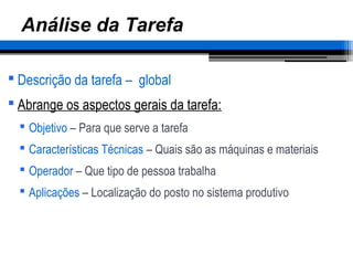 Análise da Tarefa
 Descrição da tarefa – global
 Abrange os aspectos gerais da tarefa:
 Objetivo – Para que serve a tarefa
 Características Técnicas – Quais são as máquinas e materiais
 Operador – Que tipo de pessoa trabalha
 Aplicações – Localização do posto no sistema produtivo
 