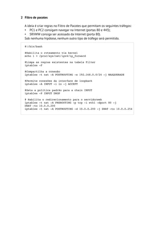 2 Filtro de pacotes

  A ideia é criar regras no Filtro de Pacotes que permitam os seguintes tráfegos:
  • PC1 e PC2 consigam navegar na Internet (portas 80 e 443);
  • SRVWW consiga ser acessado da Internet (porta 80).
  Sob nenhuma hipótese, nenhum outro tipo de tráfego será permitido.

  #!/bin/bash 

  #Habilita o roteamento via kernel
  echo 1 > /proc/sys/net/ipv4/ip_forward

  #Limpa as regras existentes na tabela Filter 
  iptables ­F 

  #Compartilha a conexão
  iptables ­t nat ­A POSTROUTING ­s 192.168.0.0/24 ­j MASQUERADE

  #Permite conexões da interface de loopback
  iptables ­A INPUT ­i lo ­j ACCEPT

  #Seta a política padrão para a chain INPUT
  iptables ­P INPUT DROP

  # Habilita o redirecionamento para o servidorweb
  iptables ­t nat ­A PREROUTING ­p tcp ­i eth1 –dport 80 ­j 
  DNAT –to 10.0.0.200
  iptables ­t nat ­A POSTROUTING ­d 10.0.0.200 ­j SNAT –to 10.0.0.254
 