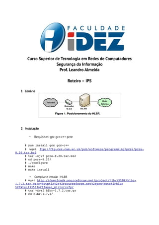 Curso Superior de Tecnologia em Redes de Computadores
                       Segurança da Informação
                        Prof. Leandro Almeida

                                    Roteiro – IPS

   1 Cenário




   2 Instalação

        •   Requisitos: gcc gcc-c++ pcre

     # yum install gcc gcc­c++
     #   wget  ftp://ftp.csx.cam.ac.uk/pub/software/programming/pcre/pcre­
8.20.tar.bz2
     # tar ­xjvf pcre­8.20.tar.bz2
     # cd pcre­8.20/
     # ./configure
     # make
     # make install

        • Compilar e instalar - HLBR
     # wget http://downloads.sourceforge.net/project/hlbr/HLBR/hlbr­
1.7.2.tar.gz?r=http%3A%2F%2Fsourceforge.net%2Fprojects%2Fhlbr
%2F&ts=1335036293&use_mirror=ufpr
     # tar ­xvzf hlbr­1.7.2.tar.gz
     # cd hlbr­1.7.2/
 