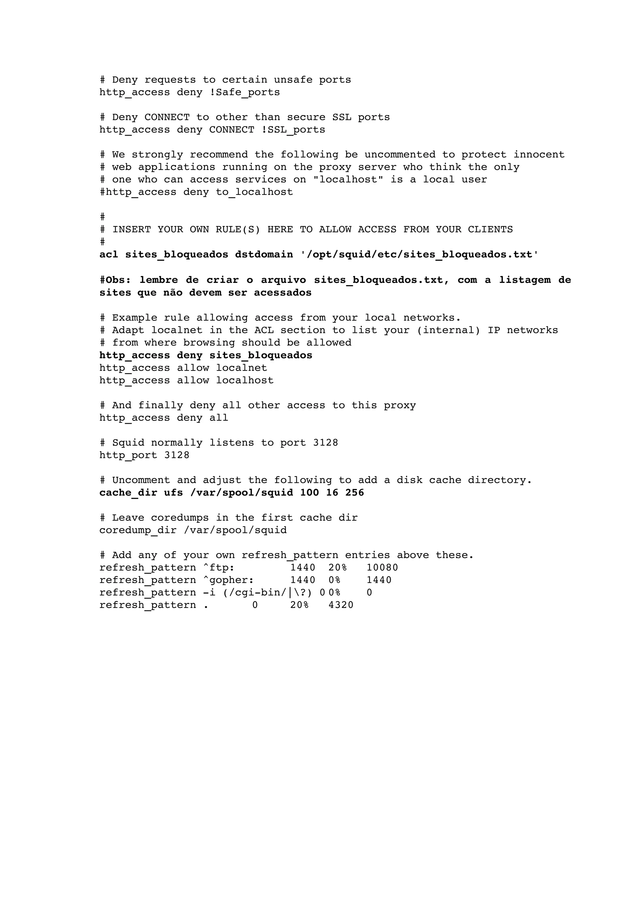  
    # Deny requests to certain unsafe ports 
    http_access deny !Safe_ports 

    # Deny CONNECT to other than secure SSL ports 
    http_access deny CONNECT !SSL_ports 

    # We strongly recommend the following be uncommented to protect innocent 
    # web applications running on the proxy server who think the only 
    # one who can access services on "localhost" is a local user 
    #http_access deny to_localhost 

    #      
    # INSERT YOUR OWN RULE(S) HERE TO ALLOW ACCESS FROM YOUR CLIENTS 
    # 
    acl sites_bloqueados dstdomain '/opt/squid/etc/sites_bloqueados.txt'

    #Obs: lembre de criar o arquivo sites_bloqueados.txt, com a listagem de  
    sites que não devem ser acessados

    # Example rule allowing access from your local networks. 
    # Adapt localnet in the ACL section to list your (internal) IP networks 
    # from where browsing should be allowed 
    http_access deny sites_bloqueados
    http_access allow localnet 
    http_access allow localhost 

    # And finally deny all other access to this proxy 
    http_access deny all 

    # Squid normally listens to port 3128 
    http_port 3128 

    # Uncomment and adjust the following to add a disk cache directory. 
    cache_dir ufs /var/spool/squid 100 16 256 

    # Leave coredumps in the first cache dir 
    coredump_dir /var/spool/squid 

    # Add any of your own refresh_pattern entries above these. 
    refresh_pattern ^ftp:        1440 20%    10080 
    refresh_pattern ^gopher:     1440 0%     1440 
    refresh_pattern ­i (/cgi­bin/|?) 0 0%   0 
    refresh_pattern .       0    20%    4320
 