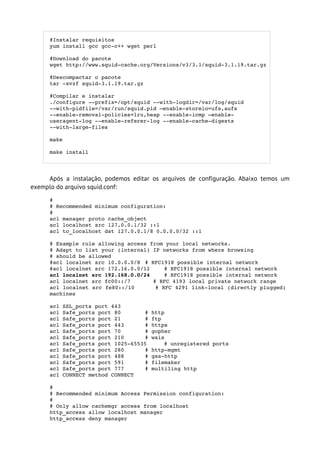 #Instalar requisitos
      yum install gcc gcc­c++ wget perl

      #Download do pacote 
      wget http://www.squid­cache.org/Versions/v3/3.1/squid­3.1.19.tar.gz

      #Descompactar o pacote
      tar ­xvzf squid­3.1.19.tar.gz

      #Compilar e instalar
      ./configure ­­prefix=/opt/squid ­­with­logdir=/var/log/squid 
      ­­with­pidfile=/var/run/squid.pid –enable­storeio=ufs,aufs
      ­­enable­removal­policies=lru,heap ­­enable­icmp –enable­
      useragent­log ­­enable­referer­log ­­enable­cache­digests 
      ­­with­large­files

      make

      make install




     Após a instalação, podemos editar os arquivos de configuração. Abaixo temos um
exemplo do arquivo squid.conf:
      # 
      # Recommended minimum configuration: 
      # 
      acl manager proto cache_object
      acl localhost src 127.0.0.1/32 ::1
      acl to_localhost dst 127.0.0.1/8 0.0.0.0/32 ::1

      # Example rule allowing access from your local networks. 
      # Adapt to list your (internal) IP networks from where browsing 
      # should be allowed 
      #acl localnet src 10.0.0.0/8 # RFC1918 possible internal network 
      #acl localnet src 172.16.0.0/12    # RFC1918 possible internal network 
      acl localnet src 192.168.0.0/24    # RFC1918 possible internal network 
      acl localnet src fc00::/7       # RFC 4193 local private network range 
      acl localnet src fe80::/10      # RFC 4291 link­local (directly plugged) 
      machines 

      acl SSL_ports port 443 
      acl Safe_ports port 80       # http 
      acl Safe_ports port 21       # ftp 
      acl Safe_ports port 443      # https 
      acl Safe_ports port 70       # gopher 
      acl Safe_ports port 210      # wais 
      acl Safe_ports port 1025­65535     # unregistered ports 
      acl Safe_ports port 280      # http­mgmt 
      acl Safe_ports port 488      # gss­http 
      acl Safe_ports port 591      # filemaker 
      acl Safe_ports port 777      # multiling http 
      acl CONNECT method CONNECT 

      # 
      # Recommended minimum Access Permission configuration: 
      #      
      # Only allow cachemgr access from localhost 
      http_access allow localhost manager 
      http_access deny manager 
 