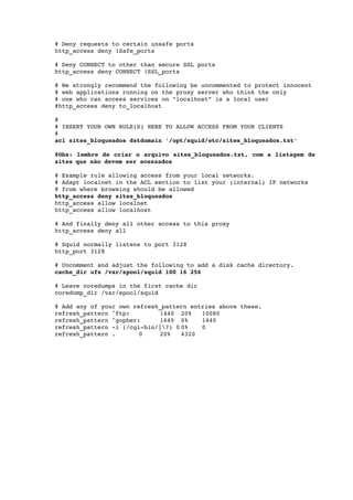  
    # Deny requests to certain unsafe ports 
    http_access deny !Safe_ports 

    # Deny CONNECT to other than secure SSL ports 
    http_access deny CONNECT !SSL_ports 

    # We strongly recommend the following be uncommented to protect innocent 
    # web applications running on the proxy server who think the only 
    # one who can access services on "localhost" is a local user 
    #http_access deny to_localhost 

    #      
    # INSERT YOUR OWN RULE(S) HERE TO ALLOW ACCESS FROM YOUR CLIENTS 
    # 
    acl sites_bloqueados dstdomain '/opt/squid/etc/sites_bloqueados.txt'

    #Obs: lembre de criar o arquivo sites_bloqueados.txt, com a listagem de  
    sites que não devem ser acessados

    # Example rule allowing access from your local networks. 
    # Adapt localnet in the ACL section to list your (internal) IP networks 
    # from where browsing should be allowed 
    http_access deny sites_bloqueados
    http_access allow localnet 
    http_access allow localhost 

    # And finally deny all other access to this proxy 
    http_access deny all 

    # Squid normally listens to port 3128 
    http_port 3128 

    # Uncomment and adjust the following to add a disk cache directory. 
    cache_dir ufs /var/spool/squid 100 16 256 

    # Leave coredumps in the first cache dir 
    coredump_dir /var/spool/squid 

    # Add any of your own refresh_pattern entries above these. 
    refresh_pattern ^ftp:        1440 20%    10080 
    refresh_pattern ^gopher:     1440 0%     1440 
    refresh_pattern ­i (/cgi­bin/|?) 0 0%   0 
    refresh_pattern .       0    20%    4320
 