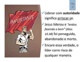 Liderar com autoridade
significa arriscar-se.
Jesus liderou e “andou
fazendo o bem” (Atos
10.38) foi perseguido,
abandonado e morto.
Encare essa verdade, o
líder corre risco de
qualquer maneira.
Pág.
84
 