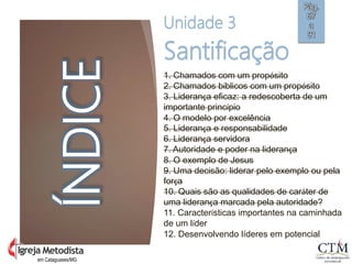em Cataguases/MG
ÍNDICE
Unidade 3
Santificação
1. Chamados com um propósito
2. Chamados bíblicos com um propósito
3. Liderança eficaz: a redescoberta de um
importante princípio
4. O modelo por excelência
5. Liderança e responsabilidade
6. Liderança servidora
7. Autoridade e poder na liderança
8. O exemplo de Jesus
9. Uma decisão: liderar pelo exemplo ou pela
força
10. Quais são as qualidades de caráter de
uma liderança marcada pela autoridade?
11. Características importantes na caminhada
de um líder
12. Desenvolvendo líderes em potencial
Pág.
67
a
91
 