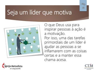 Seja um líder que motiva
em Cataguases/MG
Pág.
81
O que Deus usa para
inspirar pessoas à ação é
a motivação.
Por isso, uma das tarefas
primordiais de um líder é
ajudar as pessoas a se
inflamarem com as coisas
certas e a manter essa
chama acesa.
 