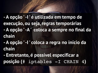 - A opção ' -I ' é utilizada em tempo de
execução, ou seja, regras temporárias
- A opção ' -A ' coloca a sempre no final da
chain
- A opção ' -I ' coloca a regra no início da
chain
- Entretanto, é possível específicar a
posição (# iptables ­I CHAIN 4)
 