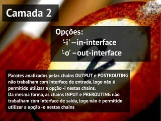 Camada 2
                     Opções:
                       ' i' --in-interface
                       -
                      ' o' –out-interface
                      -

Pacotes analizados pelas chains OUTPUT e POSTROUTING
não trabalham com interface de entrada, logo não é
permitido utilizar a opção -i nestas chains.
Da mesma forma, as chains INPUT e PREROUTING não
trabalham com interface de saída, logo não é permitido
utilizar a opção -o nestas chains
 