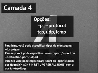 Camada 4
                       Opções:
                        -p , --protocol
                        tcp, udp, icmp

Para icmp, você pode especificar tipos de mensagens:
--icmp-type
Para udp você pode especificar: --sourceport / -sport ou
--destination-port / -dport
Para tcp você pode especificar: -sport ou -dport e além
dos flags(SYN ACK FIN RST URG PSH ALL NONE) com a
opção –tcp-flags
 