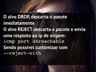 O alvo DROP, descarta o pacote
imediatamente
O alvo REJECT descarta e pacote e envia
uma resposta ao ip de origem:
icmp port unreachable
Sendo possível customizar com
­­reject­with
 