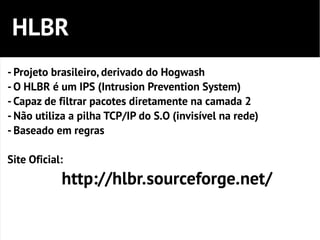 HLBR
- Projeto brasileiro, derivado do Hogwash
- O HLBR é um IPS (Intrusion Prevention System)
- Capaz de filtrar pacotes diretamente na camada 2
- Não utiliza a pilha TCP/IP do S.O (invisível na rede)
- Baseado em regras

Site Oficial:
            http://hlbr.sourceforge.net/
 