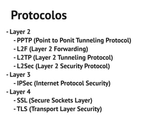 Protocolos
- Layer 2
   - PPTP (Point to Ponit Tunneling Protocol)
   - L2F (Layer 2 Forwarding)
   - L2TP (Layer 2 Tunneling Protocol)
   - L2Sec (Layer 2 Security Protocol)
- Layer 3
   - IPSec (Internet Protocol Security)
- Layer 4
   - SSL (Secure Sockets Layer)
   - TLS (Transport Layer Security)
 