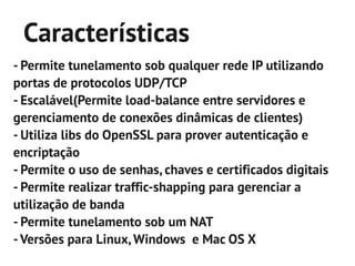 Características
- Permite tunelamento sob qualquer rede IP utilizando
portas de protocolos UDP/TCP
- Escalável(Permite load-balance entre servidores e
gerenciamento de conexões dinâmicas de clientes)
- Utiliza libs do OpenSSL para prover autenticação e
encriptação
- Permite o uso de senhas, chaves e certificados digitais
- Permite realizar traffic-shapping para gerenciar a
utilização de banda
- Permite tunelamento sob um NAT
- Versões para Linux, Windows e Mac OS X
 