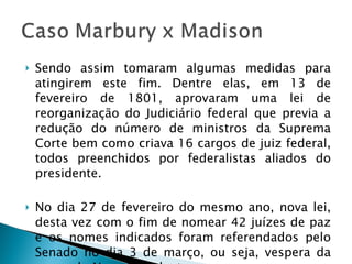 Sendo assim tomaram algumas medidas para atingirem este fim. Dentre elas, em 13 de fevereiro de 1801, aprovaram uma lei de reorganização do Judiciário federal que previa a redução do número de ministros da Suprema Corte bem como criava 16 cargos de juiz federal, todos preenchidos por federalistas aliados do presidente. No dia 27 de fevereiro do mesmo ano, nova lei, desta vez com o fim de nomear 42 juízes de paz e os nomes indicados foram referendados pelo Senado no dia 3 de março, ou seja, vespera da posse do Novo Presidente.  