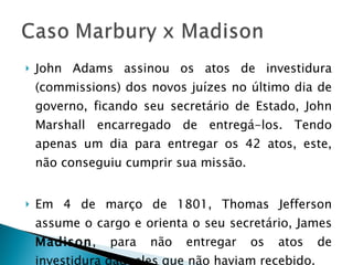John Adams assinou os atos de investidura (commissions) dos novos juízes no último dia de governo, ficando seu secretário de Estado, John Marshall encarregado de entregá-los. Tendo apenas um dia para entregar os 42 atos, este, não conseguiu cumprir sua missão. Em 4 de março de 1801, Thomas Jefferson assume o cargo e orienta o seu secretário, James  Madison , para não entregar os atos de investidura daqueles que não haviam recebido.  