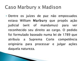 Dentre os juízes de paz não empossados estava William  Marbury  que propôs ação judicial (writ of mandamus) para ver reconhecido seu direito ao cargo. O pedido foi formulado baseado numa lei de 1789 que atribuía a Suprema Corte competência originária para processar e julgar ações daquela natureza. 