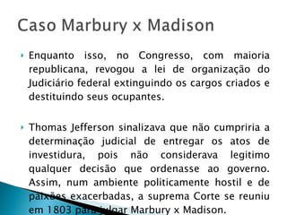 Enquanto isso, no Congresso, com maioria republicana, revogou a lei de organização do Judiciário federal extinguindo os cargos criados e destituindo seus ocupantes. Thomas Jefferson sinalizava que não cumpriria a determinação judicial de entregar os atos de investidura, pois não considerava legitimo qualquer decisão que ordenasse ao governo. Assim, num ambiente politicamente hostil e de paixões exacerbadas, a suprema Corte se reuniu em 1803 para julgar Marbury x Madison. 