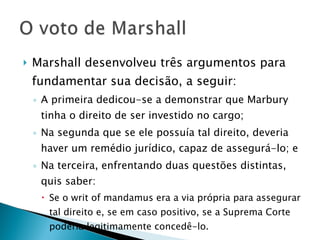 Marshall desenvolveu três argumentos para fundamentar sua decisão, a seguir: A primeira dedicou-se a demonstrar que Marbury tinha o direito de ser investido no cargo; Na segunda que se ele possuía tal direito, deveria haver um remédio jurídico, capaz de assegurá-lo; e  Na terceira, enfrentando duas questões distintas, quis saber:  Se o writ of mandamus era a via própria para assegurar tal direito e, se em caso positivo, se a Suprema Corte poderia legitimamente concedê-lo. 