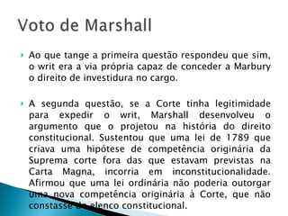 Ao que tange a primeira questão respondeu que sim, o writ era a via própria capaz de conceder a Marbury o direito de investidura no cargo. A segunda questão, se a Corte tinha legitimidade para expedir o writ, Marshall desenvolveu o argumento que o projetou na história do direito constitucional. Sustentou que uma lei de 1789 que criava uma hipótese de competência originária da Suprema corte fora das que estavam previstas na Carta Magna, incorria em inconstitucionalidade. Afirmou que uma lei ordinária não poderia outorgar uma nova competência originária à Corte, que não constasse do elenco constitucional. 
