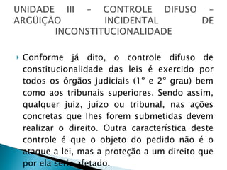 Conforme já dito, o controle difuso de constitucionalidade das leis é exercido por todos os órgãos judiciais (1º e 2º grau) bem como aos tribunais superiores. Sendo assim, qualquer juiz, juízo ou tribunal, nas ações concretas que lhes forem submetidas devem realizar o direito. Outra característica deste controle é que o objeto do pedido não é o ataque a lei, mas a proteção a um direito que por ela seria afetado. 