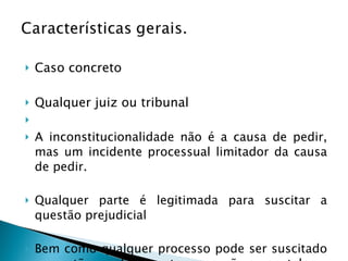Caso concreto Qualquer juiz ou tribunal   A inconstitucionalidade não é a causa de pedir, mas um incidente processual limitador da causa de pedir. Qualquer parte é legitimada para suscitar a questão prejudicial Bem como qualquer processo pode ser suscitado a questão: conhecimento, execução ou cautelar. 