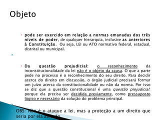 pode ser exercido em relação a normas emanadas dos três níveis de poder , de qualquer hierarquia, inclusive  as anteriores à Constituição .  Ou seja, LEI ou ATO normativo federal, estadual, distrital ou municipal.   Da questão prejudicial:   o reconhecimento  da inconstitucionalidade da lei  não é o objeto da causa . O que a parte pede no processo é o reconhecimento do seu direito. Para decidir acerca do direito em discussão, o órgão judicial precisará formar um juízo acerca da constitucionalidade ou não da norma. Por isso se diz que a questão constitucional é uma  questão prejudicial : porque ela precisa ser  decidida previamente , como  pressuposto lógico e necessário  da solução do problema principal.   OBS: Não é o ataque a lei, mas a proteção a um direito que seria por ela afetado. 