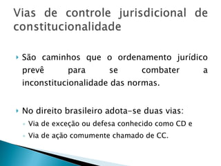 São caminhos que o ordenamento jurídico prevê para se combater a inconstitucionalidade das normas.  No direito brasileiro adota-se duas vias: Via de exceção ou defesa conhecido como CD e Via de ação comumente chamado de CC. 