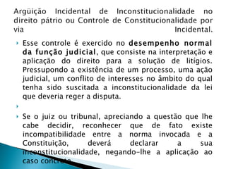 Esse controle é exercido no  desempenho normal da função judicial , que consiste na interpretação e aplicação do direito para a solução de litígios. Pressupondo a existência de um processo, uma ação judicial, um conflito de interesses no âmbito do qual tenha sido suscitada a inconstitucionalidade da lei que deveria reger a disputa.   Se o juiz ou tribunal, apreciando a questão que lhe cabe decidir, reconhecer que de fato existe incompatibilidade entre a norma invocada e a Constituição, deverá declarar a sua inconstitucionalidade, negando-lhe a aplicação ao caso concreto. 