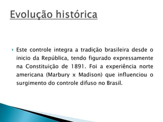 Este controle integra a tradição brasileira desde o inicio da República, tendo figurado expressamente na Constituição de 1891. Foi a experiência norte americana (Marbury x Madison) que influenciou o surgimento do controle difuso no Brasil. 