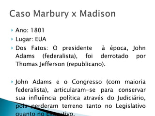 Ano: 1801 Lugar: EUA Dos Fatos: O presidente  à época, John Adams (federalista), foi derrotado por Thomas Jefferson (republicano). John Adams e o Congresso (com maioria federalista), articularam-se para conservar sua influência política através do Judiciário, pois perderam terreno tanto no Legislativo quanto no Executivo.  